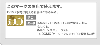 このマークのお店で使えます。
DCMX(iD)が使えるお店はこちらから。・PC→http://id-credit.com/search/・iモード→iMenu > DCMX(iD) >iDが使えるお店 もしくは iMenu > メニューリスト >DCMX（ケータイクレジット）＞使えるお店